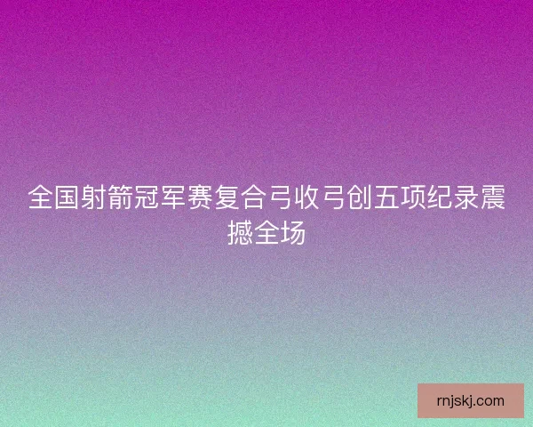 全国射箭冠军赛复合弓收弓创五项纪录震撼全场