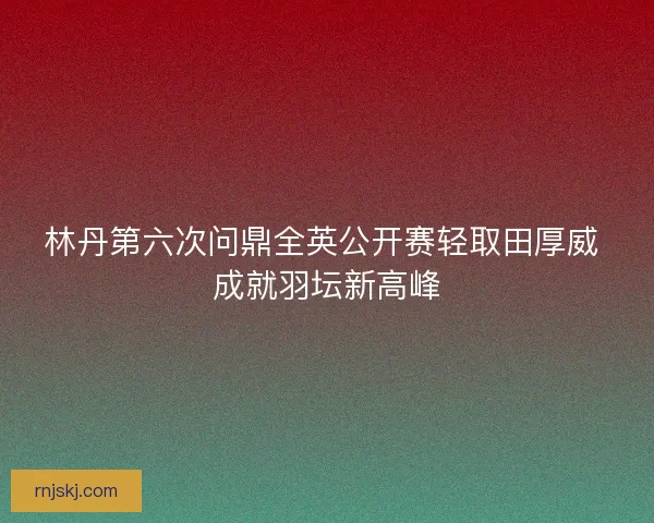 林丹第六次问鼎全英公开赛轻取田厚威 成就羽坛新高峰