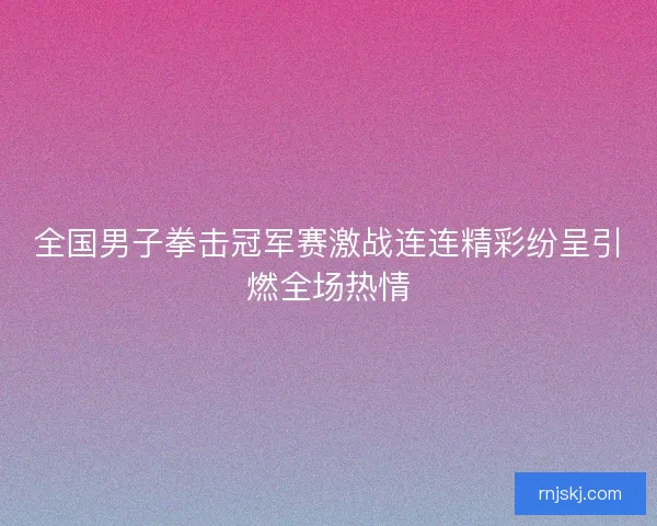 全国男子拳击冠军赛激战连连精彩纷呈引燃全场热情