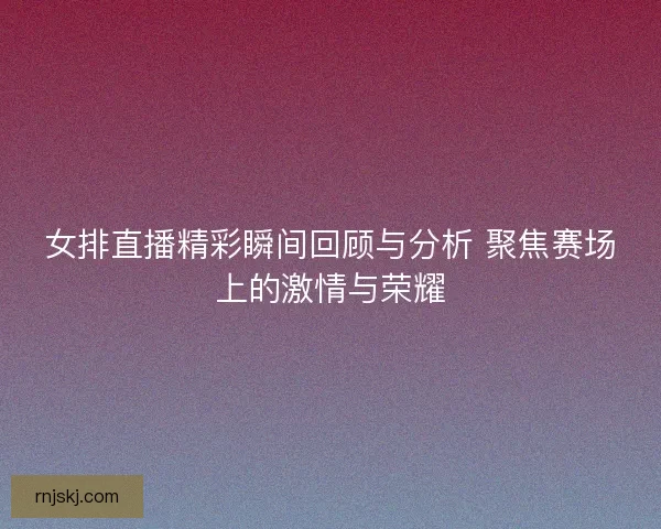 女排直播精彩瞬间回顾与分析 聚焦赛场上的激情与荣耀