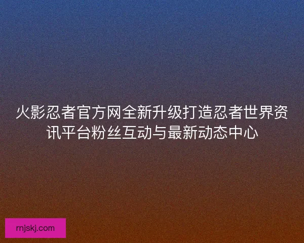 火影忍者官方网全新升级打造忍者世界资讯平台粉丝互动与最新动态中心