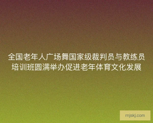 全国老年人广场舞国家级裁判员与教练员培训班圆满举办促进老年体育文化发展