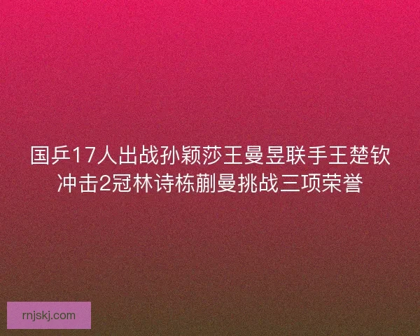 国乒17人出战孙颖莎王曼昱联手王楚钦冲击2冠林诗栋蒯曼挑战三项荣誉