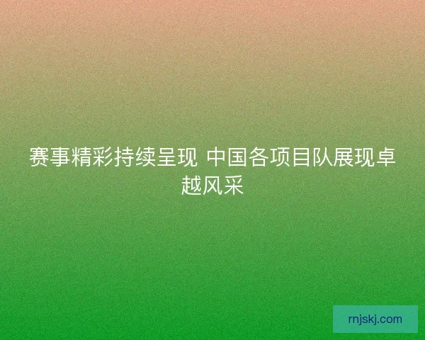 赛事精彩持续呈现 中国各项目队展现卓越风采